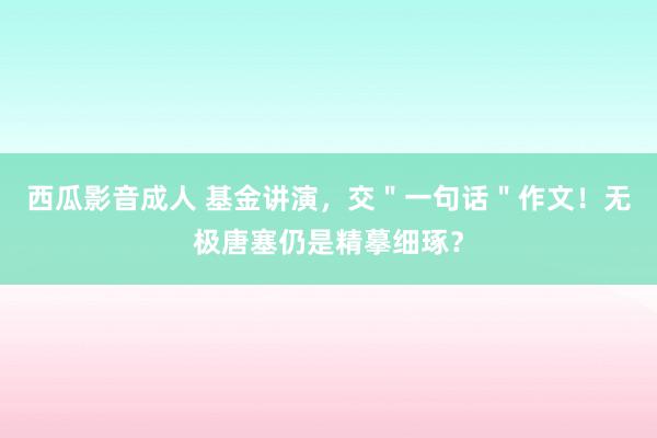 西瓜影音成人 基金讲演，交＂一句话＂作文！无极唐塞仍是精摹细琢？