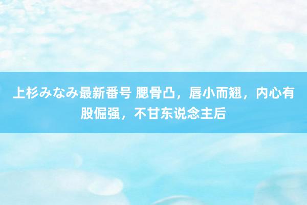 上杉みなみ最新番号 腮骨凸，唇小而翘，内心有股倔强，不甘东说念主后