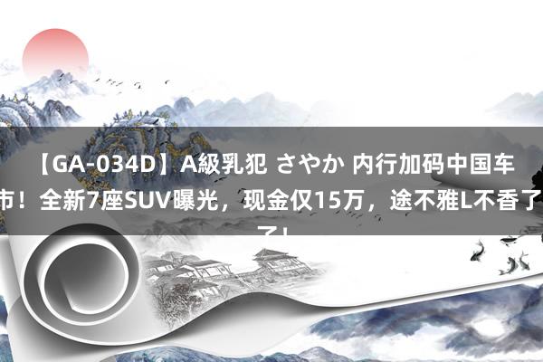 【GA-034D】A級乳犯 さやか 内行加码中国车市！全新7座SUV曝光，现金仅15万，途不雅L不香了！