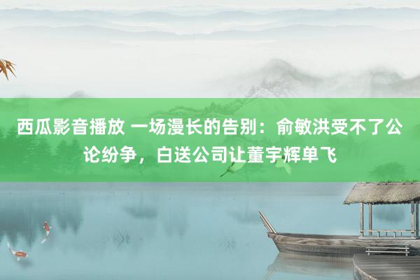 西瓜影音播放 一场漫长的告别：俞敏洪受不了公论纷争，白送公司让董宇辉单飞