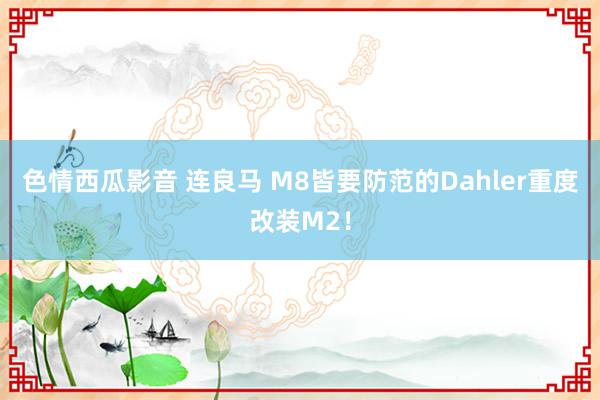 色情西瓜影音 连良马 M8皆要防范的Dahler重度改装M2！