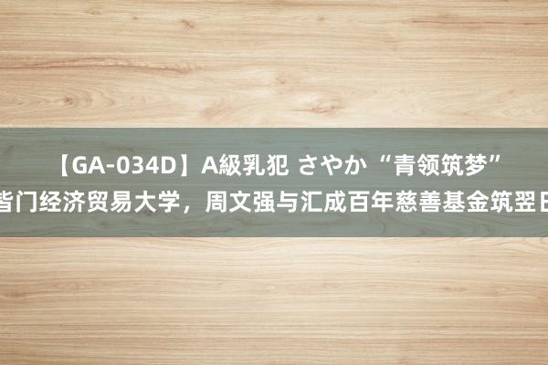 【GA-034D】A級乳犯 さやか “青领筑梦”皆门经济贸易大学，周文强与汇成百年慈善基金筑翌日