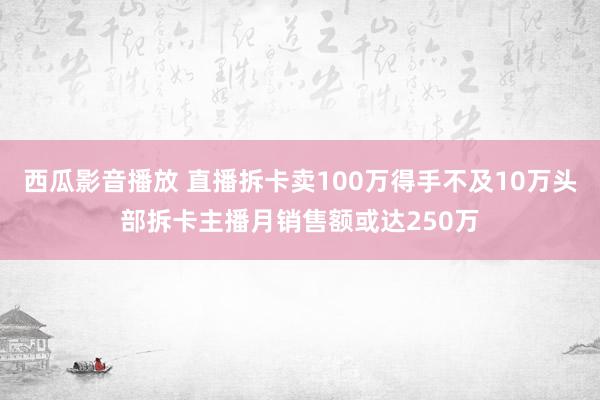 西瓜影音播放 直播拆卡卖100万得手不及10万头部拆卡主播月销售额或达250万