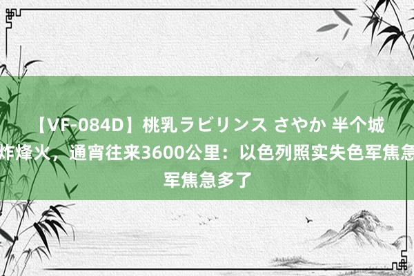 【VF-084D】桃乳ラビリンス さやか 半个城市爆炸烽火，通宵往来3600公里：以色列照实失色军焦急多了