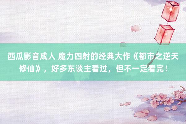 西瓜影音成人 魔力四射的经典大作《都市之逆天修仙》，好多东谈主看过，但不一定看完！