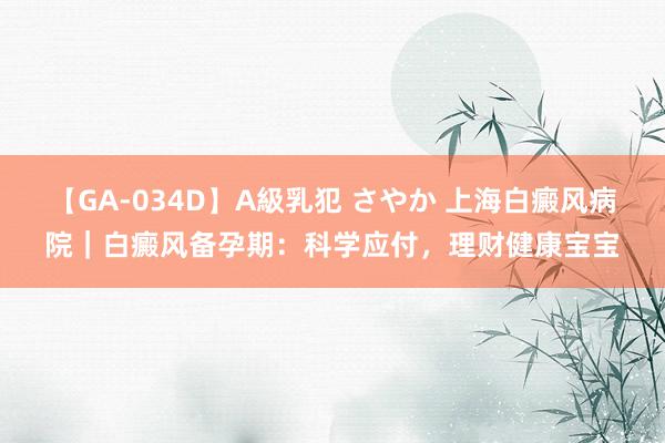 【GA-034D】A級乳犯 さやか 上海白癜风病院｜白癜风备孕期：科学应付，理财健康宝宝