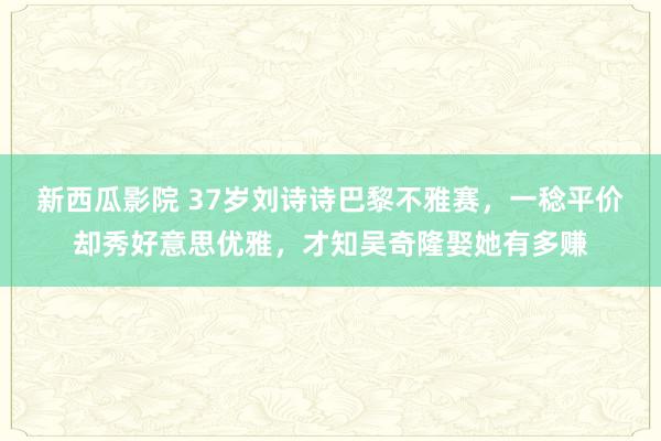 新西瓜影院 37岁刘诗诗巴黎不雅赛，一稔平价却秀好意思优雅，才知吴奇隆娶她有多赚