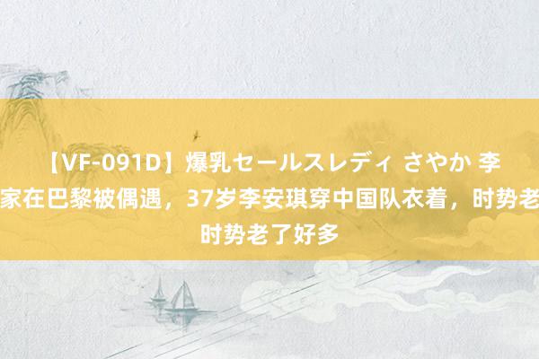 【VF-091D】爆乳セールスレディ さやか 李小鹏一家在巴黎被偶遇，37岁李安琪穿中国队衣着，时势老了好多