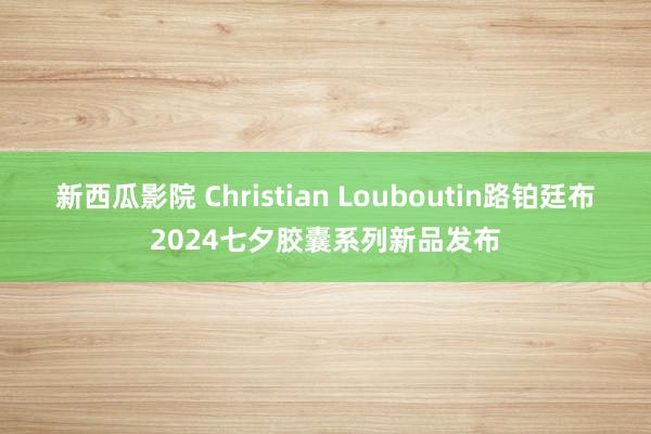 新西瓜影院 Christian Louboutin路铂廷布2024七夕胶囊系列新品发布