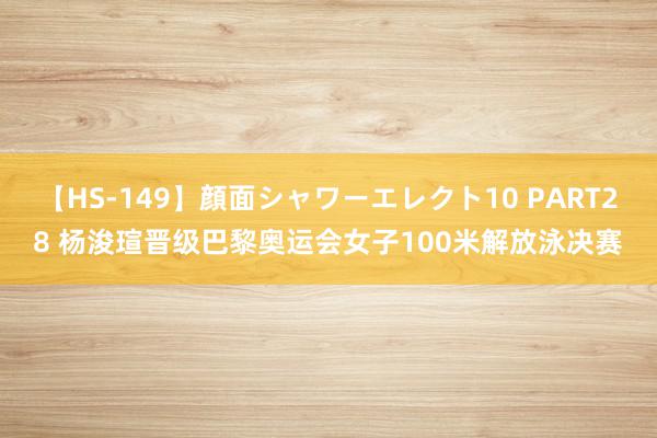 【HS-149】顔面シャワーエレクト10 PART28 杨浚瑄晋级巴黎奥运会女子100米解放泳决赛