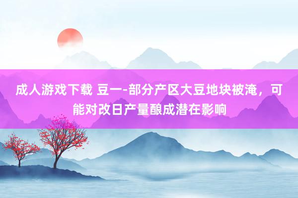 成人游戏下载 豆一-部分产区大豆地块被淹，可能对改日产量酿成潜在影响