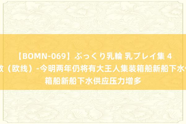 【BOMN-069】ぷっくり乳輪 乳プレイ集 4時間 集运指数（欧线）-今明两年仍将有大王人集装箱船新船下水供应压力增多