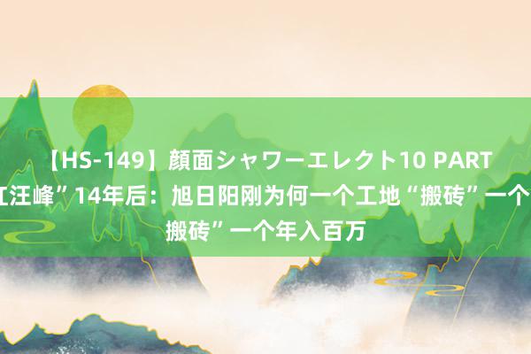 【HS-149】顔面シャワーエレクト10 PART28 “带红汪峰”14年后：旭日阳刚为何一个工地“搬砖”一个年入百万