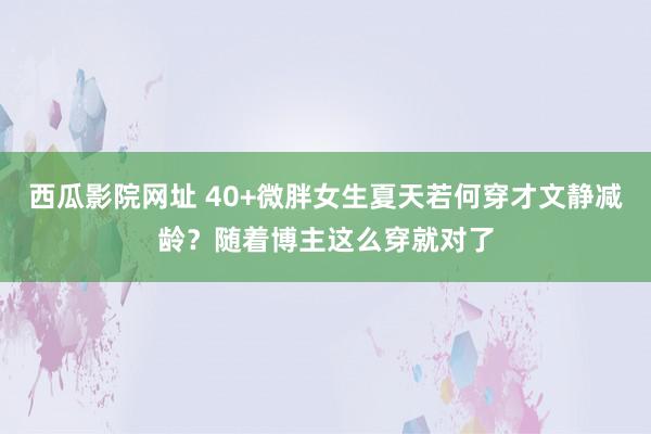 西瓜影院网址 40+微胖女生夏天若何穿才文静减龄？随着博主这么穿就对了