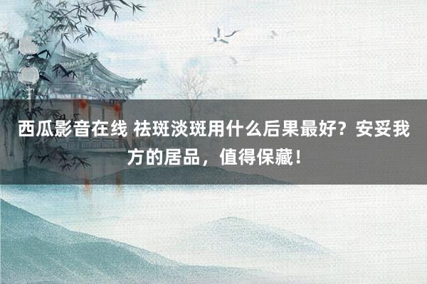 西瓜影音在线 祛斑淡斑用什么后果最好？安妥我方的居品，值得保藏！