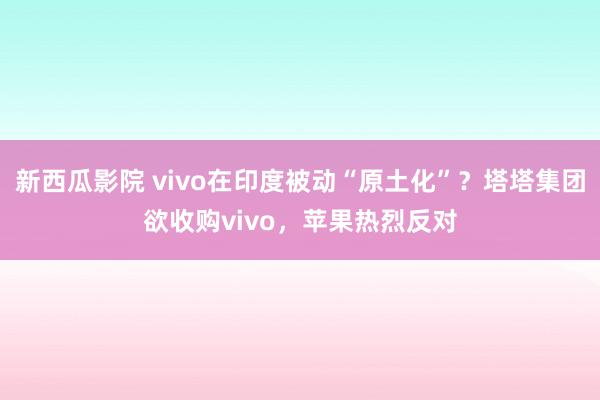 新西瓜影院 vivo在印度被动“原土化”？塔塔集团欲收购vivo，苹果热烈反对