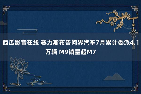 西瓜影音在线 赛力斯布告问界汽车7月累计委派4.1万辆 M9销量超M7