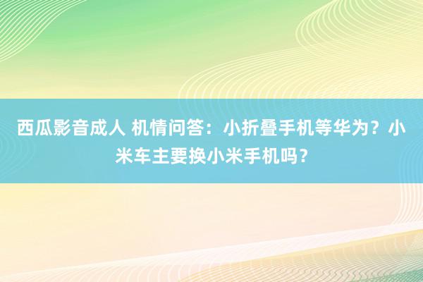 西瓜影音成人 机情问答：小折叠手机等华为？小米车主要换小米手机吗？