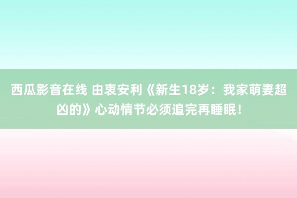 西瓜影音在线 由衷安利《新生18岁：我家萌妻超凶的》心动情节必须追完再睡眠！