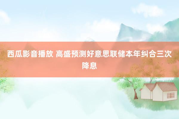 西瓜影音播放 高盛预测好意思联储本年纠合三次降息