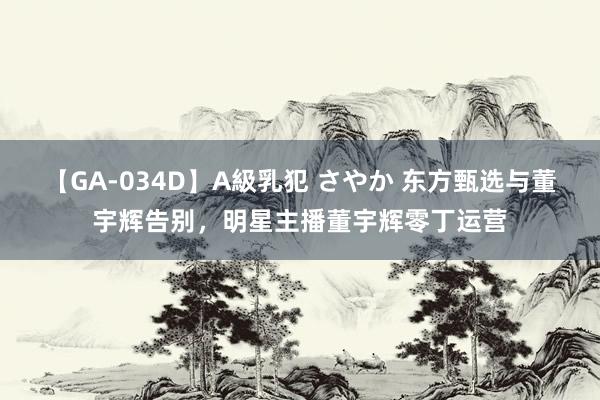 【GA-034D】A級乳犯 さやか 东方甄选与董宇辉告别，明星主播董宇辉零丁运营