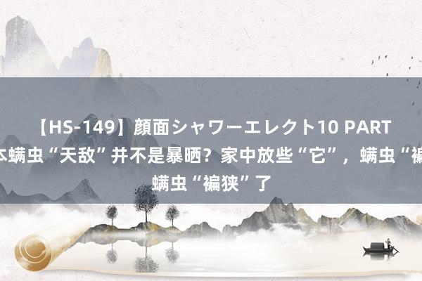 【HS-149】顔面シャワーエレクト10 PART28 正本螨虫“天敌”并不是暴晒？家中放些“它”，螨虫“褊狭”了