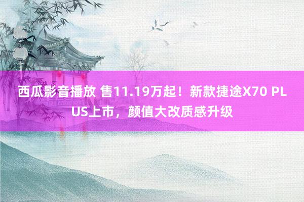 西瓜影音播放 售11.19万起！新款捷途X70 PLUS上市，颜值大改质感升级