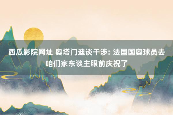 西瓜影院网址 奥塔门迪谈干涉: 法国国奥球员去咱们家东谈主眼前庆祝了