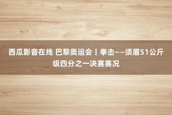 西瓜影音在线 巴黎奥运会丨拳击——须眉51公斤级四分之一决赛赛况