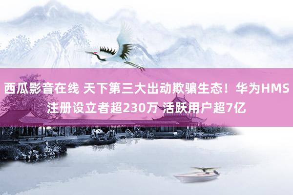 西瓜影音在线 天下第三大出动欺骗生态！华为HMS注册设立者超230万 活跃用户超7亿