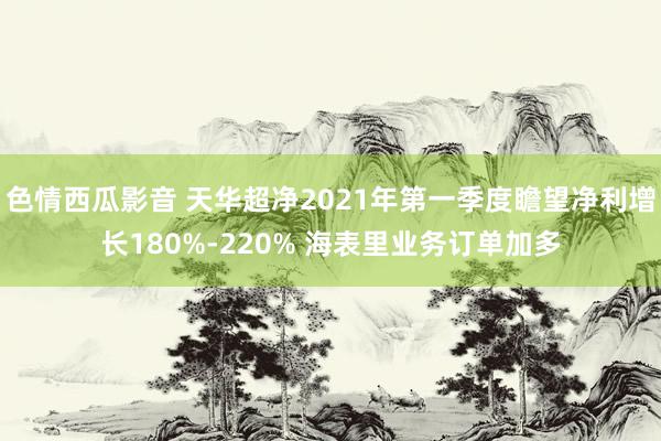 色情西瓜影音 天华超净2021年第一季度瞻望净利增长180%-220% 海表里业务订单加多