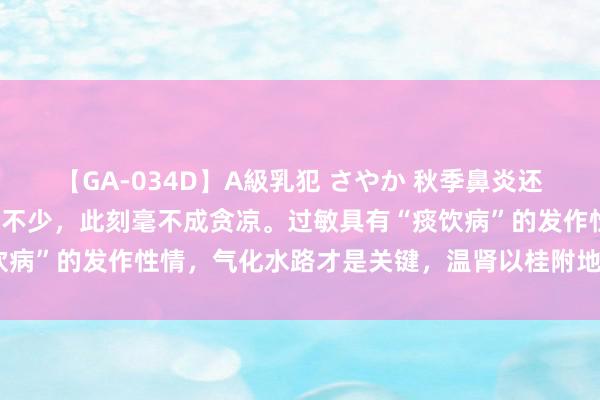 【GA-034D】A級乳犯 さやか 秋季鼻炎还未透顶爆发，但反映者已不少，此刻毫不成贪凉。过敏具有“痰饮病”的发作性情，气化水路才是关键，温肾以桂附地黄丸可参考。