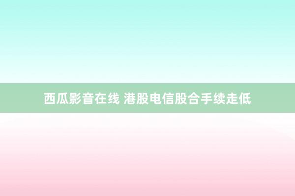 西瓜影音在线 港股电信股合手续走低