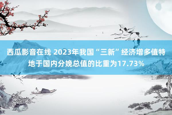 西瓜影音在线 2023年我国“三新”经济增多值特地于国内分娩总值的比重为17.73%