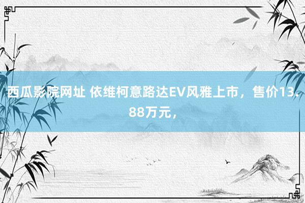 西瓜影院网址 依维柯意路达EV风雅上市，售价13.88万元，