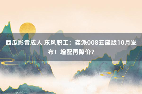 西瓜影音成人 东风职工：奕派008五座版10月发布！增配再降价？