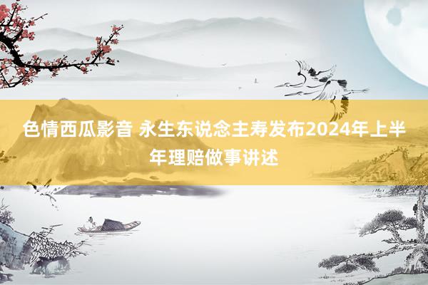 色情西瓜影音 永生东说念主寿发布2024年上半年理赔做事讲述