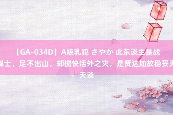 【GA-034D】A級乳犯 さやか 此东谈主是战国谋士，足不出山，却搅快活外之灾，是贤达如故稳妥天谈