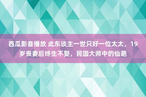 西瓜影音播放 此东谈主一世只好一位太太，19岁丧妻后终生不娶，民国大师中的仙葩