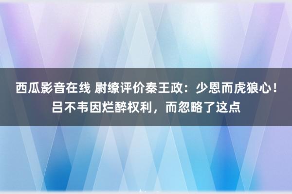 西瓜影音在线 尉缭评价秦王政：少恩而虎狼心！吕不韦因烂醉权利，而忽略了这点