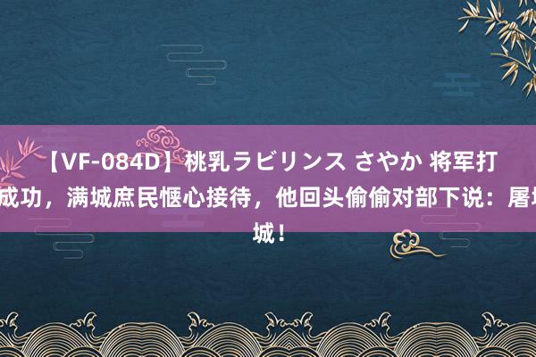 【VF-084D】桃乳ラビリンス さやか 将军打了成功，满城庶民惬心接待，他回头偷偷对部下说：屠城！