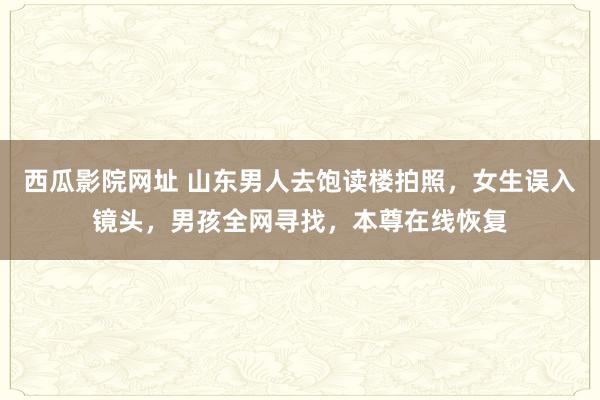 西瓜影院网址 山东男人去饱读楼拍照，女生误入镜头，男孩全网寻找，本尊在线恢复