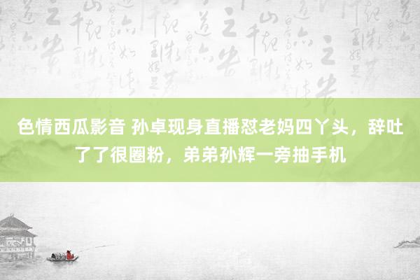 色情西瓜影音 孙卓现身直播怼老妈四丫头，辞吐了了很圈粉，弟弟孙辉一旁抽手机