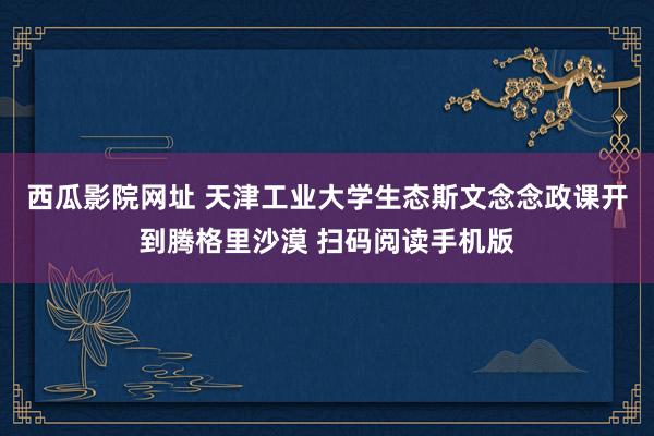 西瓜影院网址 天津工业大学生态斯文念念政课开到腾格里沙漠 扫码阅读手机版