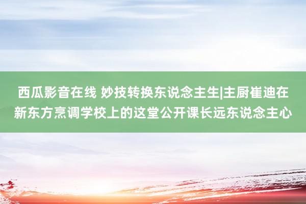 西瓜影音在线 妙技转换东说念主生|主厨崔迪在新东方烹调学校上的这堂公开课长远东说念主心