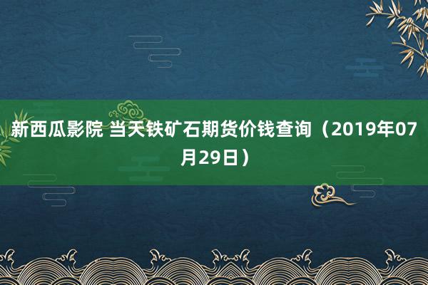 新西瓜影院 当天铁矿石期货价钱查询（2019年07月29日）