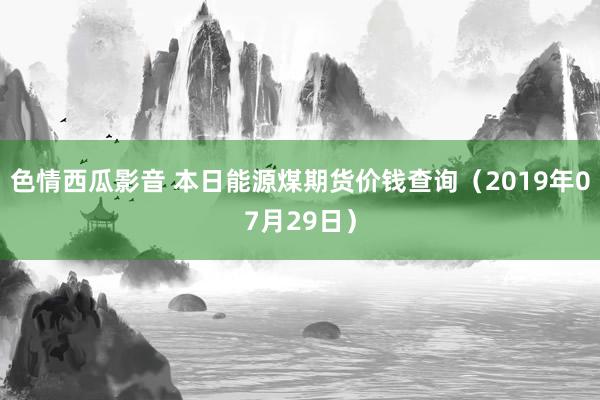 色情西瓜影音 本日能源煤期货价钱查询（2019年07月29日）