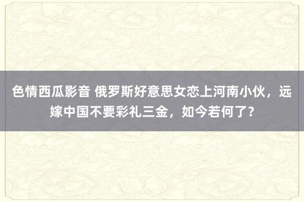 色情西瓜影音 俄罗斯好意思女恋上河南小伙，远嫁中国不要彩礼三金，如今若何了？