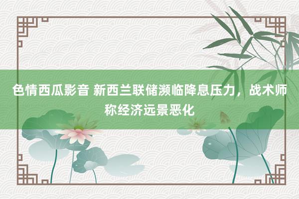 色情西瓜影音 新西兰联储濒临降息压力，战术师称经济远景恶化