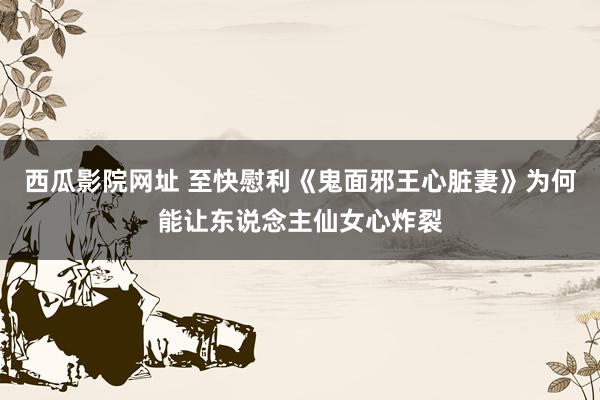 西瓜影院网址 至快慰利《鬼面邪王心脏妻》为何能让东说念主仙女心炸裂